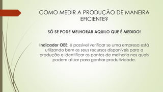 COMO MEDIR A PRODUÇÃO DE MANEIRA
EFICIENTE?
SÓ SE PODE MELHORAR AQUILO QUE É MEDIDO!
Indicador OEE: é possível verificar se uma empresa está
utilizando bem os seus recursos disponíveis para a
produção e identificar os pontos de melhoria nos quais
podem atuar para ganhar produtividade.
 