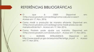 REFERÊNCIAS BIBLIOGRÁFICAS
 O que é OEE? Disponível em:
<http://www.prodwin.com.br/blog/como-calcular-o-oee/> .
Acesso em 17, Nov. 2016.
 Como medir a produção de maneira eficiente. Disponível em:
<http://www.prodwin.com.br/blog/como-medir-producao-de-
maneira-eficiente/> . Acesso em 17, Nov.2016.
 Como Prodwin pode ajudar sua indústria. Disponível em
<http://www.prodwin.com.br/solucao/> . Acesso em 17, Nov.2016.
 B.I – BUSINESS INTELLIGENCE. Disponível em
http://www.esedh.pr.gov.br/arquivos/File/artigo_bi.pdf >. Acesso
em 17, Nov.2016.
 