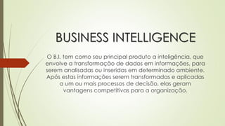 BUSINESS INTELLIGENCE
O B.I. tem como seu principal produto a inteligência, que
envolve a transformação de dados em informações, para
serem analisadas ou inseridas em determinado ambiente.
Após estas informações serem transformadas e aplicadas
a um ou mais processos de decisão, elas geram
vantagens competitivas para a organização.
 
