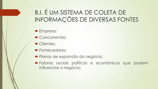 B.I. É UM SISTEMA DE COLETA DE
INFORMAÇÕES DE DIVERSAS FONTES
 Empresa;
 Concorrentes;
 Clientes;
 Fornecedores;
 Planos de expansão do negócio;
 Fatores sociais políticos e econômicos que podem
influenciar o negócio;
 