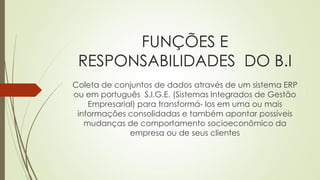 FUNÇÕES E
RESPONSABILIDADES DO B.I
Coleta de conjuntos de dados através de um sistema ERP
ou em português S.I.G.E. (Sistemas Integrados de Gestão
Empresarial) para transformá- los em uma ou mais
informações consolidadas e também apontar possíveis
mudanças de comportamento socioeconômico da
empresa ou de seus clientes
 
