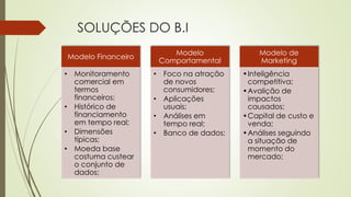 SOLUÇÕES DO B.I
Modelo Financeiro
• Monitoramento
comercial em
termos
financeiros;
• Histórico de
financiamento
em tempo real;
• Dimensões
típicas;
• Moeda base
costuma custear
o conjunto de
dados;
Modelo
Comportamental
• Foco na atração
de novos
consumidores;
• Aplicações
usuais;
• Análises em
tempo real;
• Banco de dados;
Modelo de
Marketing
•Inteligência
competitiva;
•Avalição de
impactos
causados;
•Capital de custo e
venda;
•Análises seguindo
a situação de
momento do
mercado;
 