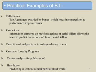  Practical Examples of B.I :-
 Call centres :
Top Agent gets awarded by bonus which leads in competition to
performance improvements.
 Crime Case :
Information gathered on previous actions of serial killers allows the
team to predict the actions of future serial killers .
 Detection of malpractices in colleges during exams.
 Customer Loyalty Programs
 Twitter analysis for public mood
 Healthcare
Predicting infection in rural parts of third worldPrepared by - Mr. Omkar Tembe 10
 