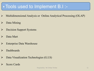  Tools used to Implement B.I :-
 Multidimensional Analysis or Online Analytical Processing (OLAP)
 Data Mining
 Decision Support Systems
 Data Mart
 Enterprise Data Warehouse
 Dashboards
 Data Visualization Technologies (G.I.S)
 Score Cards
Prepared by - Mr. Omkar Tembe 11
 