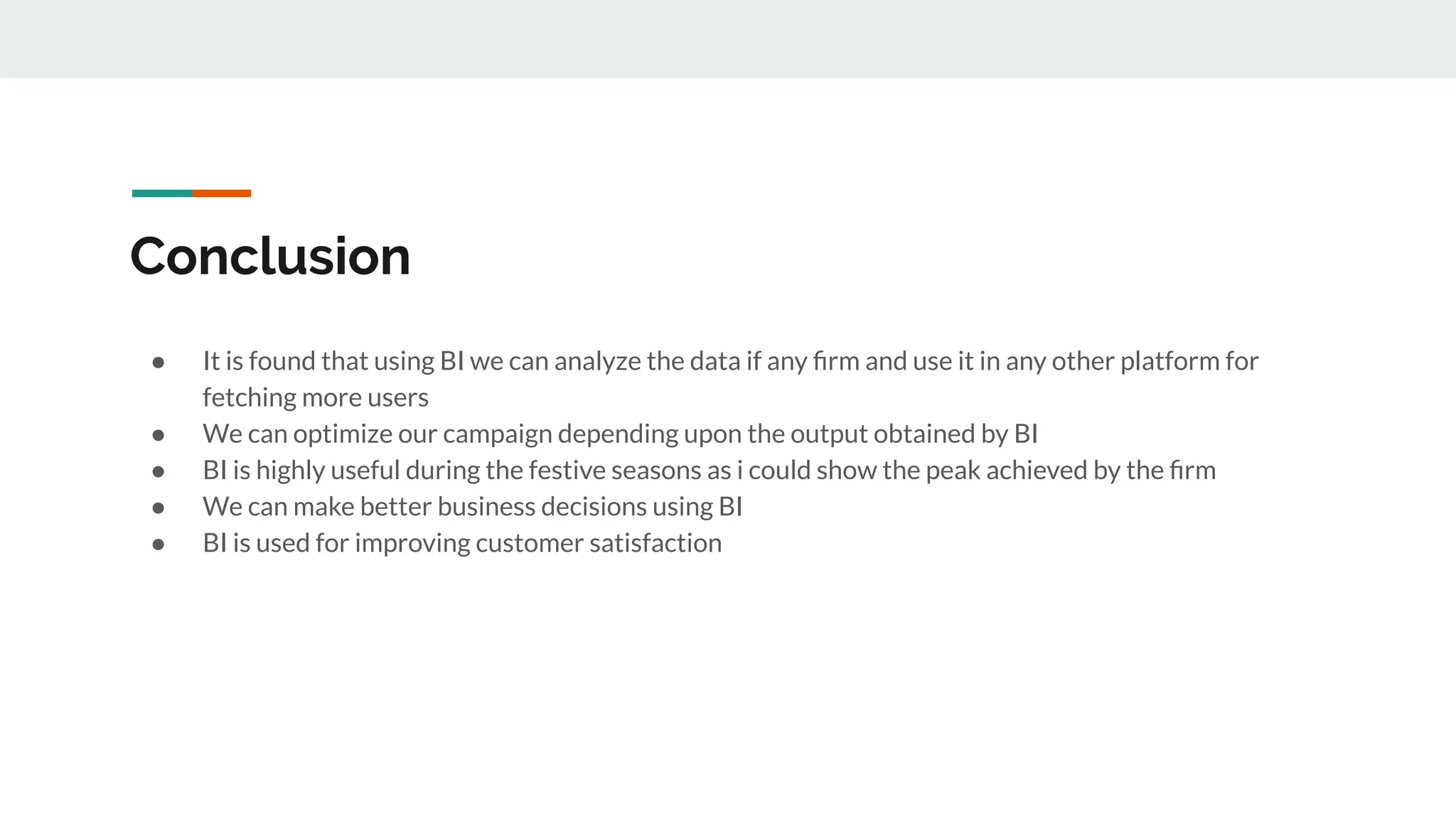 Conclusion
● It is found that using BI we can analyze the data if any ﬁrm and use it in any other platform for
fetching more users
● We can optimize our campaign depending upon the output obtained by BI
● BI is highly useful during the festive seasons as i could show the peak achieved by the ﬁrm
● We can make better business decisions using BI
● BI is used for improving customer satisfaction
 