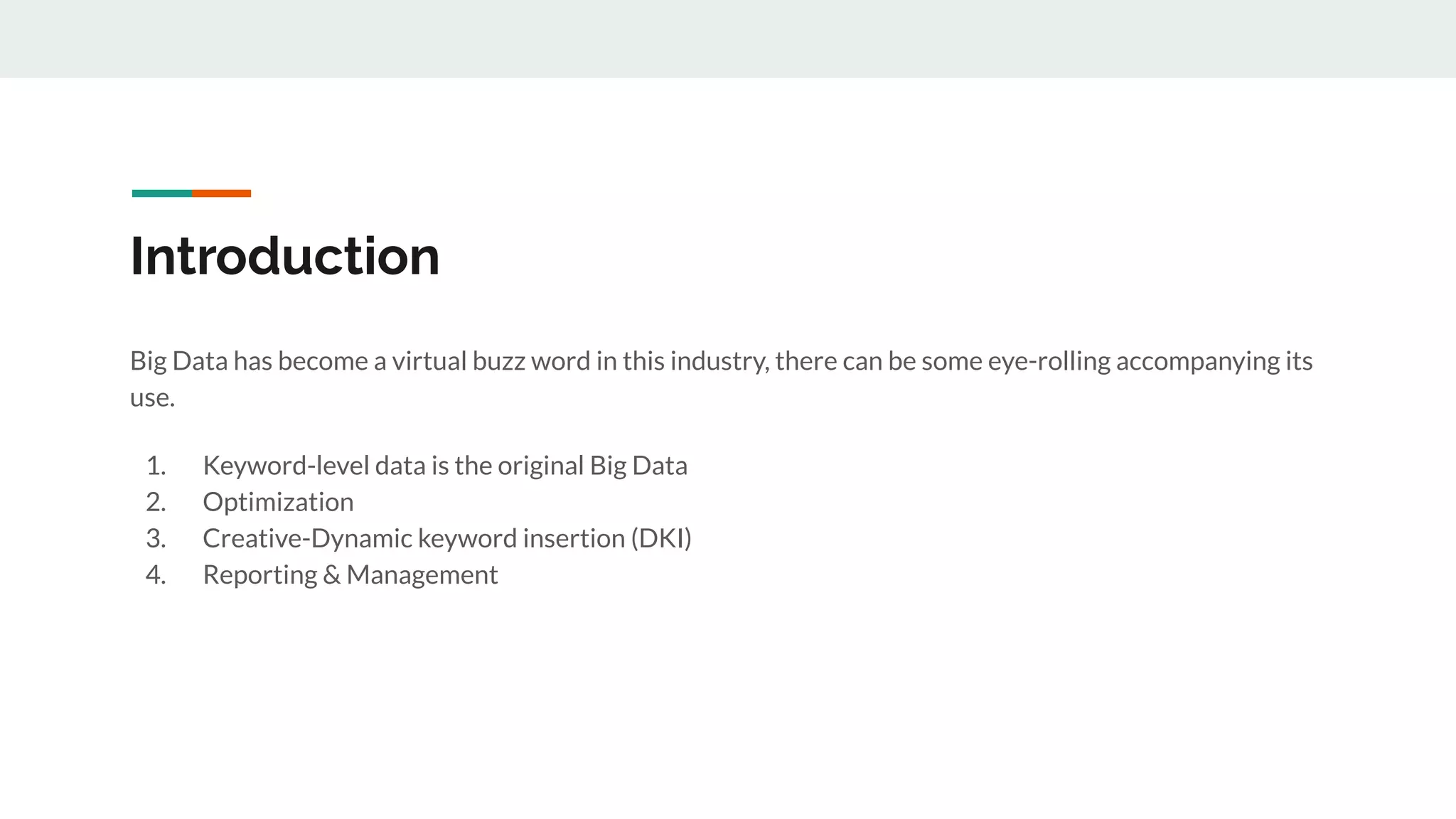 Introduction
Big Data has become a virtual buzz word in this industry, there can be some eye-rolling accompanying its
use.
1. Keyword-level data is the original Big Data
2. Optimization
3. Creative-Dynamic keyword insertion (DKI)
4. Reporting & Management
 