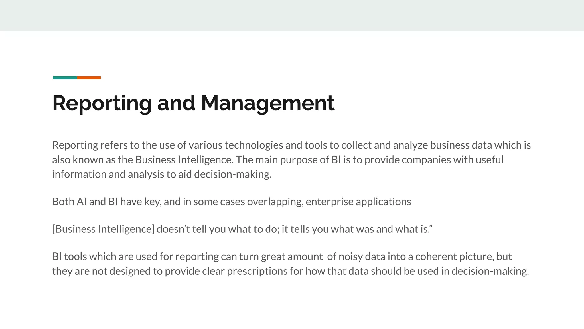 Reporting and Management
Reporting refers to the use of various technologies and tools to collect and analyze business data which is
also known as the Business Intelligence. The main purpose of BI is to provide companies with useful
information and analysis to aid decision-making.
Both AI and BI have key, and in some cases overlapping, enterprise applications
[Business Intelligence] doesn’t tell you what to do; it tells you what was and what is.”
BI tools which are used for reporting can turn great amount of noisy data into a coherent picture, but
they are not designed to provide clear prescriptions for how that data should be used in decision-making.
 
