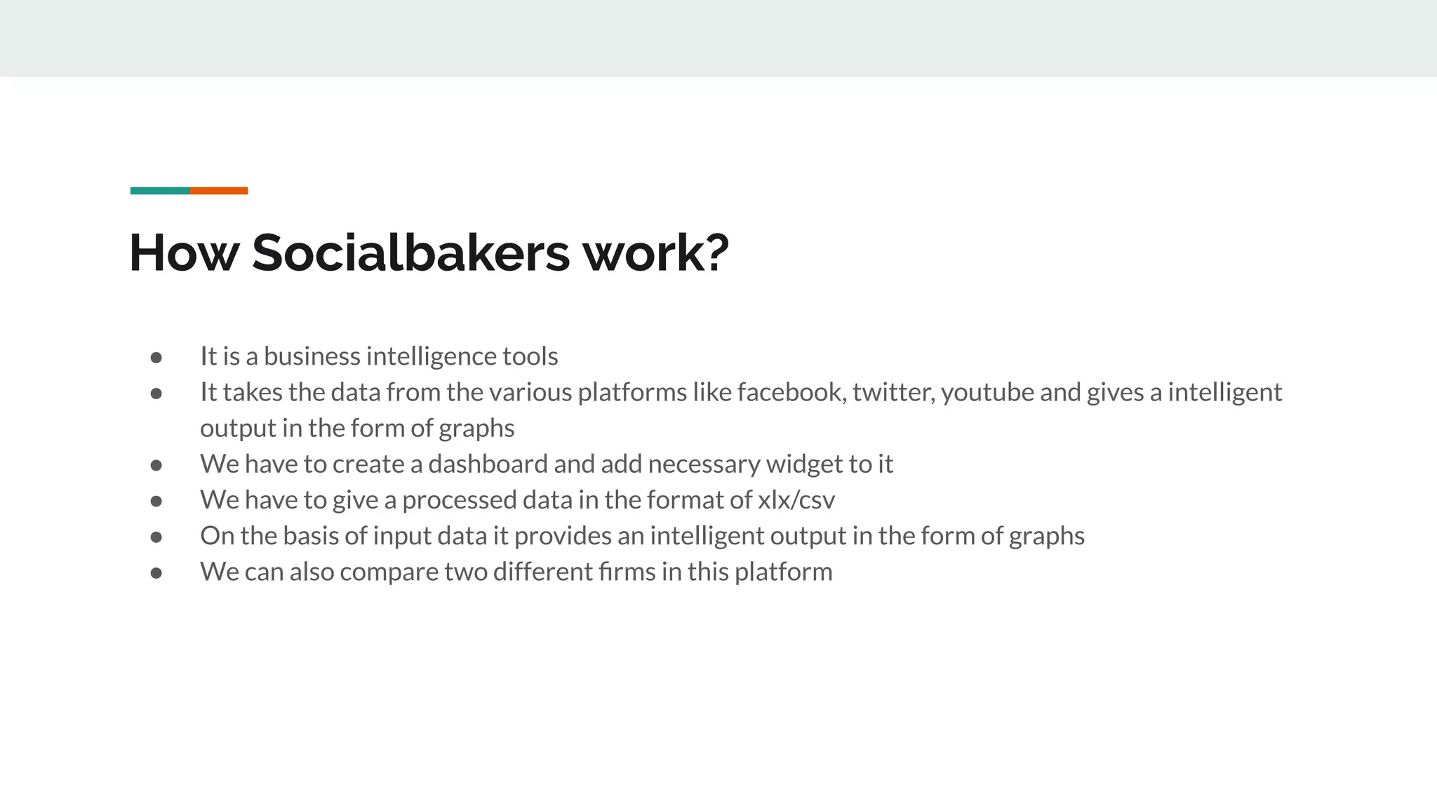 How Socialbakers work?
● It is a business intelligence tools
● It takes the data from the various platforms like facebook, twitter, youtube and gives a intelligent
output in the form of graphs
● We have to create a dashboard and add necessary widget to it
● We have to give a processed data in the format of xlx/csv
● On the basis of input data it provides an intelligent output in the form of graphs
● We can also compare two different ﬁrms in this platform
 