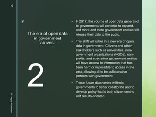 z
The era of open data
in government
arrives.
§ In 2017, the volume of open data generated
by governments will continue to expand,
and more and more government entities will
release their data to the public.
§ This shift will usher in a new era of open
data in government. Citizens and other
stakeholders such as universities, non-
government organizations (NGOs), non-
profits, and even other government entities
will have access to information that has
been hard or impossible to access in the
past, allowing all to be collaborative
partners with government.
§ These future discoveries will help
governments to better collaborate and to
develop policy that is both citizen-centric
and results-oriented.
2
Dr.MagdyAbdelsattar
4
 