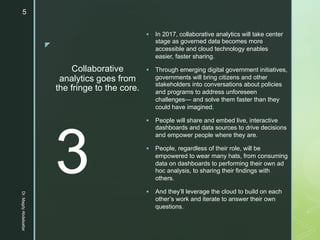 z
Collaborative
analytics goes from
the fringe to the core.
§ In 2017, collaborative analytics will take center
stage as governed data becomes more
accessible and cloud technology enables
easier, faster sharing.
§ Through emerging digital government initiatives,
governments will bring citizens and other
stakeholders into conversations about policies
and programs to address unforeseen
challenges— and solve them faster than they
could have imagined.
§ People will share and embed live, interactive
dashboards and data sources to drive decisions
and empower people where they are.
§ People, regardless of their role, will be
empowered to wear many hats, from consuming
data on dashboards to performing their own ad
hoc analysis, to sharing their findings with
others.
§ And they’ll leverage the cloud to build on each
other’s work and iterate to answer their own
questions.
3
Dr.MagdyAbdelsattar
5
 