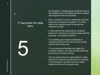 z
IT becomes the data
hero.
§ For decades, IT departments remained mired in
the endless churn of building reports to support
data requests from the business.
§ Now, it’s finally IT’s time to break the cycle and
evolve from producer to enabler. IT is at the
helm of the transformation to self-service
analytics at scale.
§ In high-performing organizations, analytics
teams are “working as a trusted partner with the
business,” according to Gartner.
§ IT is enabling government institutions to
manage and govern the vast amount of data
being created every day.
§ IT is providing the flexibility and agility the
business needs to innovate all while balancing
governance and data security.
§ And by empowering the organization to make
data-driven decisions at the speed of business,
IT will emerge as the data hero who helps
shape the future of the government.
5
Dr.MagdyAbdelsattar
7
 