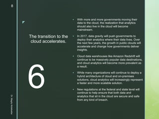 z
The transition to the
cloud accelerates.
§ With more and more governments moving their
data to the cloud, the realization that analytics
should also live in the cloud will become
mainstream.
§ In 2017, data gravity will push governments to
deploy their analytics where their data lives. Over
the next few years, the growth in public clouds will
accelerate and change how governments deliver
insights.
§ Cloud data warehouses like Amazon Redshift will
continue to be massively popular data destinations,
and cloud analytics will become more prevalent as
a result.
§ While many organizations will continue to deploy a
hybrid architecture of cloud and on-premises
solutions, cloud analytics will increasingly represent
a faster and more scalable solution.
§ New regulations at the federal and state level will
continue to help ensure that both data and
analytics that sit in the cloud are secure and safe
from any kind of breach.
6
Dr.MagdyAbdelsattar
8
 