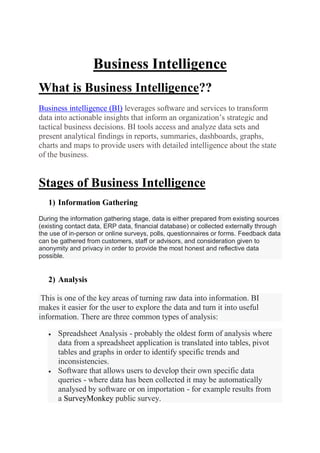Business Intelligence
What is Business Intelligence??
Business intelligence (BI) leverages software and services to transform
data into actionable insights that inform an organization’s strategic and
tactical business decisions. BI tools access and analyze data sets and
present analytical findings in reports, summaries, dashboards, graphs,
charts and maps to provide users with detailed intelligence about the state
of the business.
Stages of Business Intelligence
1) Information Gathering
During the information gathering stage, data is either prepared from existing sources
(existing contact data, ERP data, financial database) or collected externally through
the use of in-person or online surveys, polls, questionnaires or forms. Feedback data
can be gathered from customers, staff or advisors, and consideration given to
anonymity and privacy in order to provide the most honest and reflective data
possible.
2) Analysis
This is one of the key areas of turning raw data into information. BI
makes it easier for the user to explore the data and turn it into useful
information. There are three common types of analysis:
 Spreadsheet Analysis - probably the oldest form of analysis where
data from a spreadsheet application is translated into tables, pivot
tables and graphs in order to identify specific trends and
inconsistencies.
 Software that allows users to develop their own specific data
queries - where data has been collected it may be automatically
analysed by software or on importation - for example results from
a SurveyMonkey public survey.
 