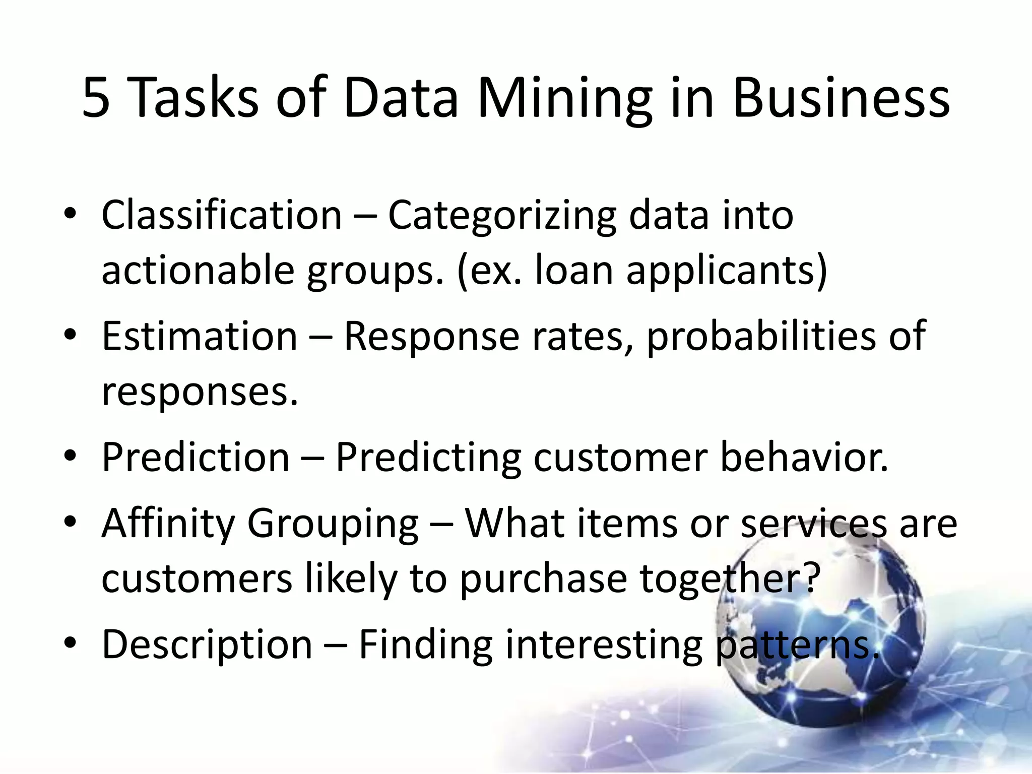 5 Tasks of Data Mining in Business
• Classification – Categorizing data into
actionable groups. (ex. loan applicants)
• Estimation – Response rates, probabilities of
responses.
• Prediction – Predicting customer behavior.
• Affinity Grouping – What items or services are
customers likely to purchase together?
• Description – Finding interesting patterns.
 