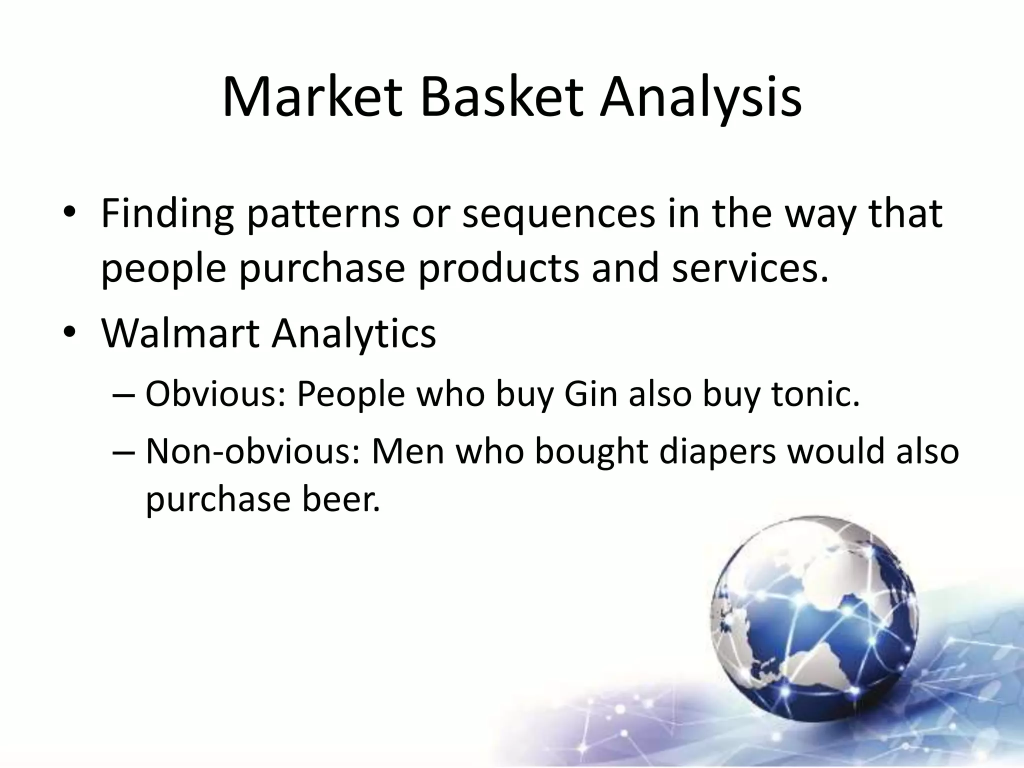 Market Basket Analysis
• Finding patterns or sequences in the way that
people purchase products and services.
• Walmart Analytics
– Obvious: People who buy Gin also buy tonic.
– Non-obvious: Men who bought diapers would also
purchase beer.
 