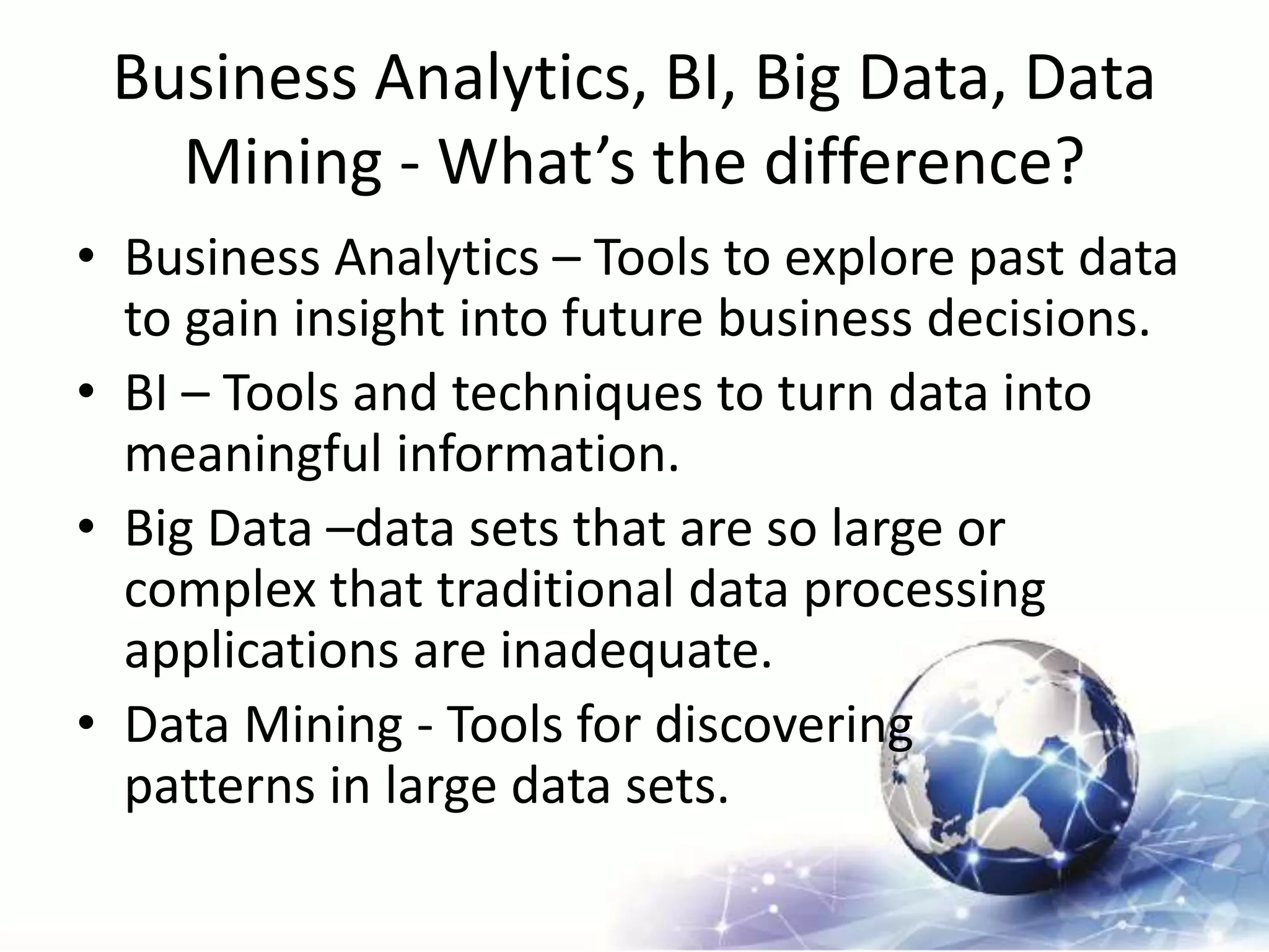Business Analytics, BI, Big Data, Data
Mining - What’s the difference?
• Business Analytics – Tools to explore past data
to gain insight into future business decisions.
• BI – Tools and techniques to turn data into
meaningful information.
• Big Data –data sets that are so large or
complex that traditional data processing
applications are inadequate.
• Data Mining - Tools for discovering
patterns in large data sets.
 