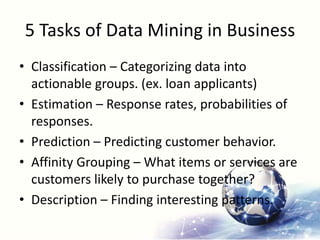 5 Tasks of Data Mining in Business
• Classification – Categorizing data into
actionable groups. (ex. loan applicants)
• Estimation – Response rates, probabilities of
responses.
• Prediction – Predicting customer behavior.
• Affinity Grouping – What items or services are
customers likely to purchase together?
• Description – Finding interesting patterns.
 