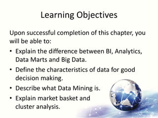 Learning Objectives
Upon successful completion of this chapter, you
will be able to:
• Explain the difference between BI, Analytics,
Data Marts and Big Data.
• Define the characteristics of data for good
decision making.
• Describe what Data Mining is.
• Explain market basket and
cluster analysis.
 