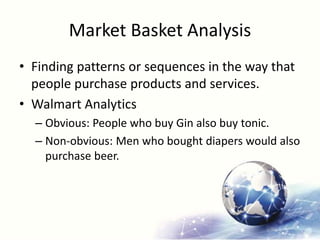 Market Basket Analysis
• Finding patterns or sequences in the way that
people purchase products and services.
• Walmart Analytics
– Obvious: People who buy Gin also buy tonic.
– Non-obvious: Men who bought diapers would also
purchase beer.
 