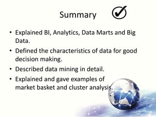 Summary
• Explained BI, Analytics, Data Marts and Big
Data.
• Defined the characteristics of data for good
decision making.
• Described data mining in detail.
• Explained and gave examples of
market basket and cluster analysis.
 