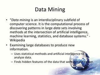 Data Mining
• “Data mining is an interdisciplinary subfield of
computer science. It is the computational process of
discovering patterns in large data sets involving
methods at the intersection of artificial intelligence,
machine learning, statistics, and database systems.” -
Wikipedia
• Examining large databases to produce new
information.
– Uses statistical methods and artificial intelligence to
analyze data.
– Finds hidden features of the data that were not yet known.
 