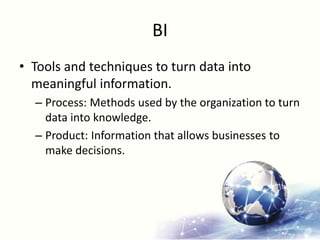 BI
• Tools and techniques to turn data into
meaningful information.
– Process: Methods used by the organization to turn
data into knowledge.
– Product: Information that allows businesses to
make decisions.
 