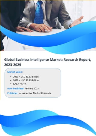 Global Business Intelligence Market: Research Report,
2023-2029
Market Value:
• 2021 = USD 23.83 Billion
• 2028 = USD 36.79 Billion
• CAGR = 6.4%
Date Published: January 2023
Publisher: Introspective Market Research
 
