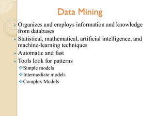 Data Mining
Ø Organizes and employs information and knowledge
from databases
Ø Statistical, mathematical, artificial intelligence, and
machine-learning techniques
Ø Automatic and fast
Ø Tools look for patterns
v Simple models
v Intermediate models
v Complex Models
 