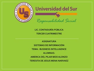 LIC. CONTADURÍA PÚBLICA
TERCER CUATRIMESTRE
ASIGNATURA
SISTEMAS DE INFORMACIÓN
TEMA: BUSINESS INTELLIGENCE
ALUMNAS:
AMERICA DEL PILAR MOO ALONZO
TERESITA DE JESUS MENA NARVAEZ
 