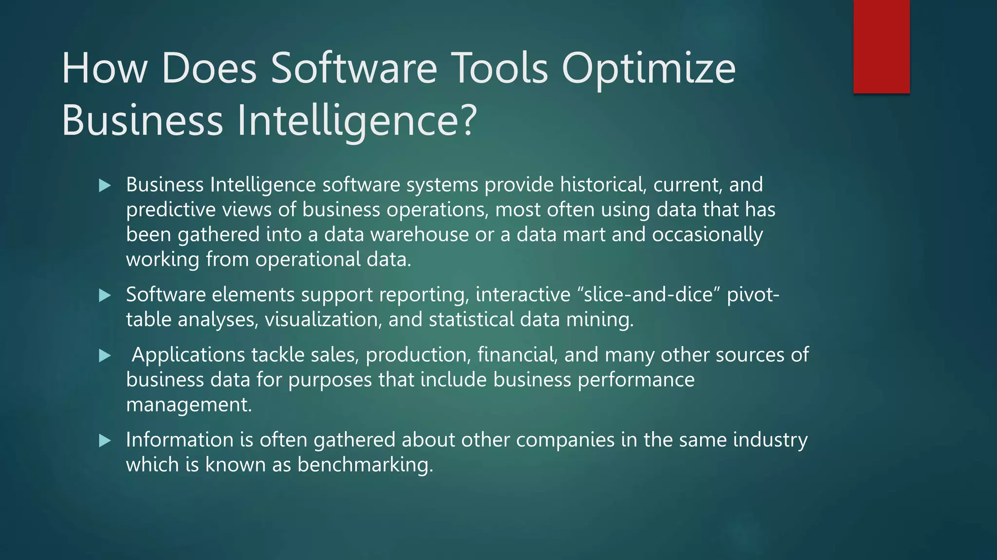How Does Software Tools Optimize
Business Intelligence?
 Business Intelligence software systems provide historical, current, and
predictive views of business operations, most often using data that has
been gathered into a data warehouse or a data mart and occasionally
working from operational data.
 Software elements support reporting, interactive “slice-and-dice” pivot-
table analyses, visualization, and statistical data mining.
 Applications tackle sales, production, financial, and many other sources of
business data for purposes that include business performance
management.
 Information is often gathered about other companies in the same industry
which is known as benchmarking.
 
