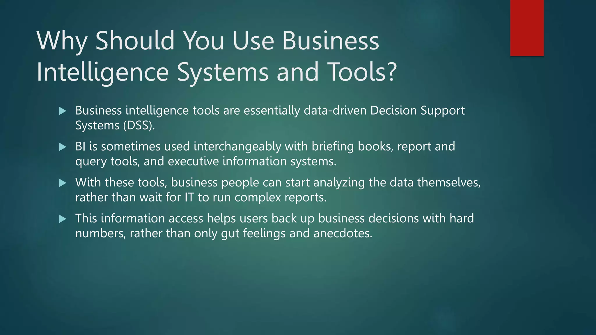 Why Should You Use Business
Intelligence Systems and Tools?
 Business intelligence tools are essentially data-driven Decision Support
Systems (DSS).
 BI is sometimes used interchangeably with briefing books, report and
query tools, and executive information systems.
 With these tools, business people can start analyzing the data themselves,
rather than wait for IT to run complex reports.
 This information access helps users back up business decisions with hard
numbers, rather than only gut feelings and anecdotes.
 