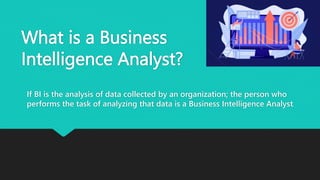 What is a Business
Intelligence Analyst?
If BI is the analysis of data collected by an organization; the person who
performs the task of analyzing that data is a Business Intelligence Analyst.
 