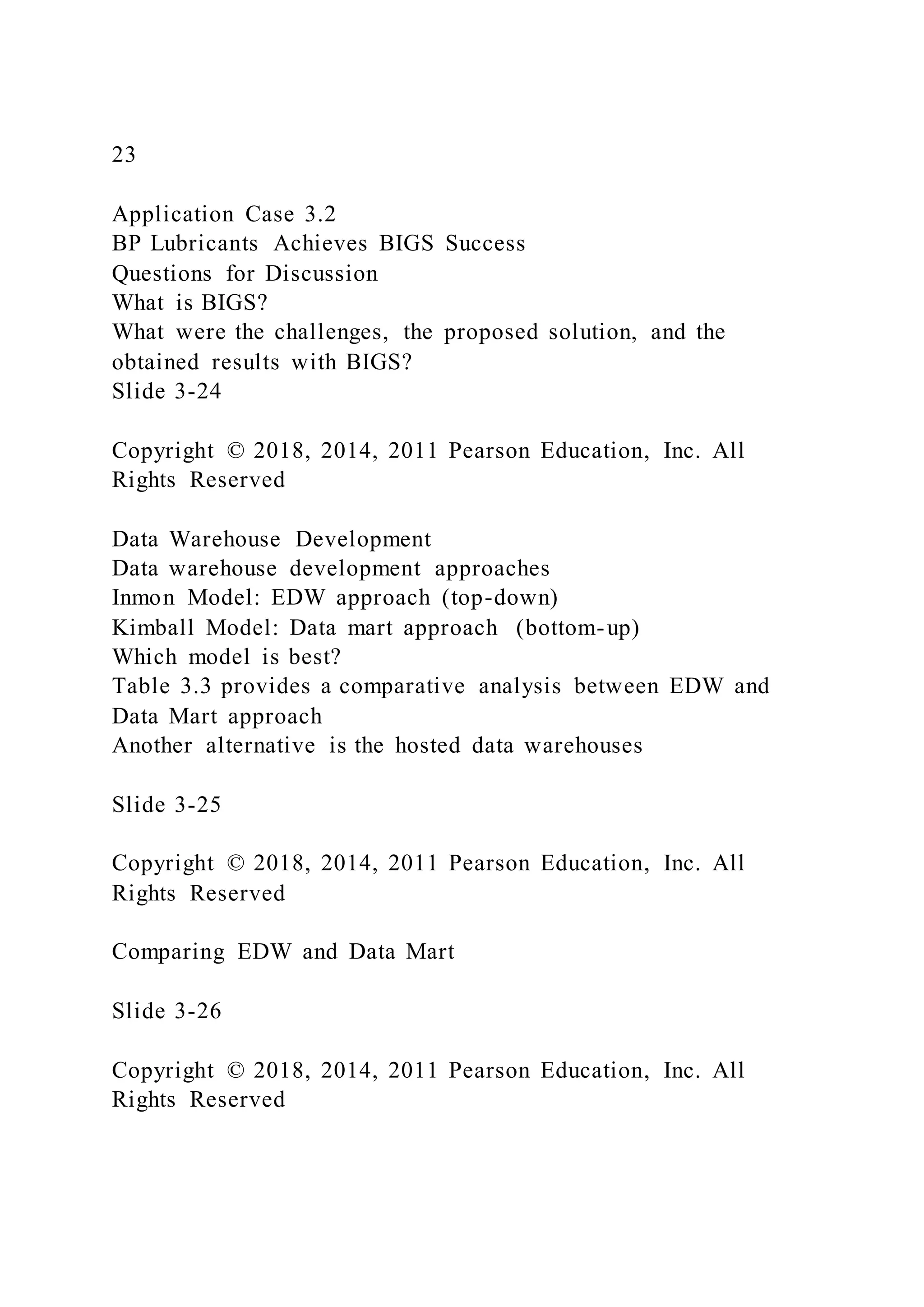 23
Application Case 3.2
BP Lubricants Achieves BIGS Success
Questions for Discussion
What is BIGS?
What were the challenges, the proposed solution, and the
obtained results with BIGS?
Slide 3-24
Copyright © 2018, 2014, 2011 Pearson Education, Inc. All
Rights Reserved
Data Warehouse Development
Data warehouse development approaches
Inmon Model: EDW approach (top-down)
Kimball Model: Data mart approach (bottom-up)
Which model is best?
Table 3.3 provides a comparative analysis between EDW and
Data Mart approach
Another alternative is the hosted data warehouses
Slide 3-25
Copyright © 2018, 2014, 2011 Pearson Education, Inc. All
Rights Reserved
Comparing EDW and Data Mart
Slide 3-26
Copyright © 2018, 2014, 2011 Pearson Education, Inc. All
Rights Reserved
 