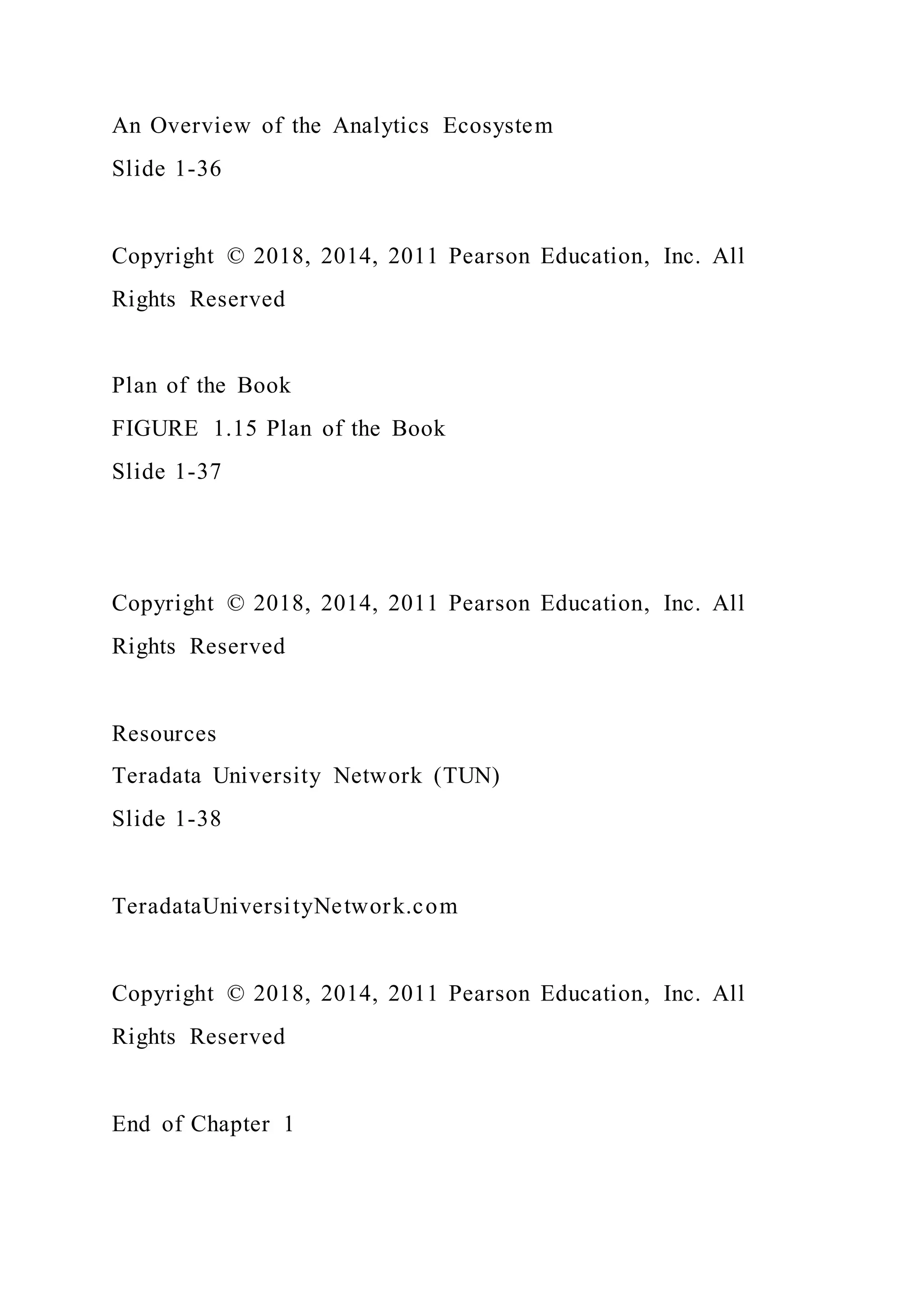 An Overview of the Analytics Ecosystem
Slide 1-36
Copyright © 2018, 2014, 2011 Pearson Education, Inc. All
Rights Reserved
Plan of the Book
FIGURE 1.15 Plan of the Book
Slide 1-37
Copyright © 2018, 2014, 2011 Pearson Education, Inc. All
Rights Reserved
Resources
Teradata University Network (TUN)
Slide 1-38
TeradataUniversityNetwork.com
Copyright © 2018, 2014, 2011 Pearson Education, Inc. All
Rights Reserved
End of Chapter 1
 