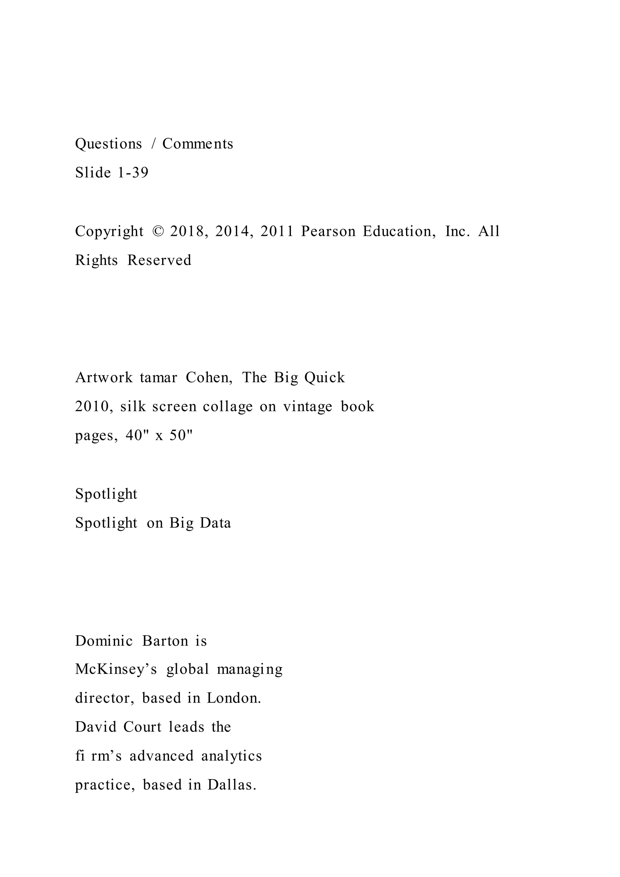 Questions / Comments
Slide 1-39
Copyright © 2018, 2014, 2011 Pearson Education, Inc. All
Rights Reserved
Artwork tamar Cohen, The Big Quick
2010, silk screen collage on vintage book
pages, 40" x 50"
Spotlight
Spotlight on Big Data
Dominic Barton is
McKinsey’s global managing
director, based in London.
David Court leads the
fi rm’s advanced analytics
practice, based in Dallas.
 