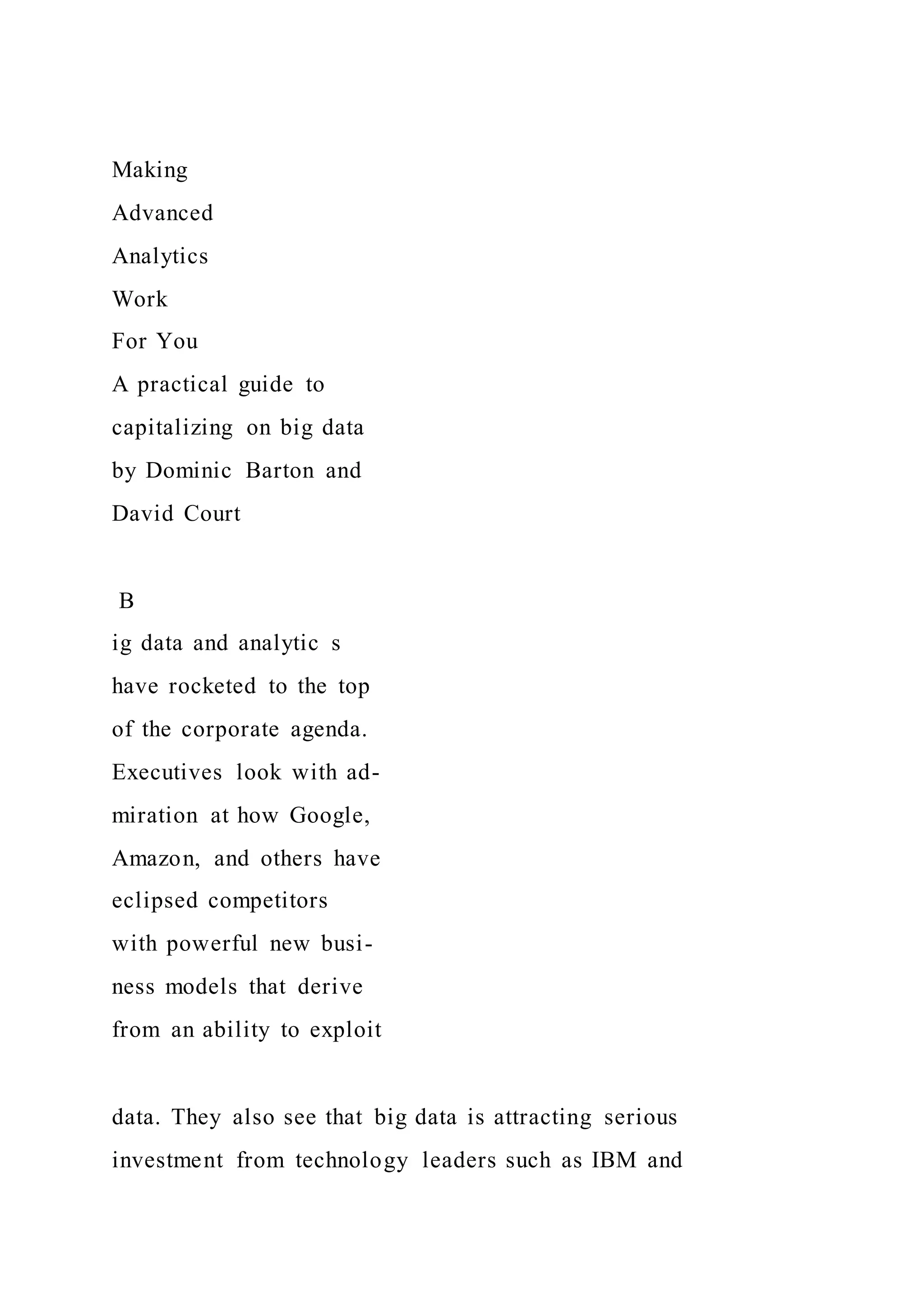 Making
Advanced
Analytics
Work
For You
A practical guide to
capitalizing on big data
by Dominic Barton and
David Court
B
ig data and analytic s
have rocketed to the top
of the corporate agenda.
Executives look with ad-
miration at how Google,
Amazon, and others have
eclipsed competitors
with powerful new busi-
ness models that derive
from an ability to exploit
data. They also see that big data is attracting serious
investment from technology leaders such as IBM and
 