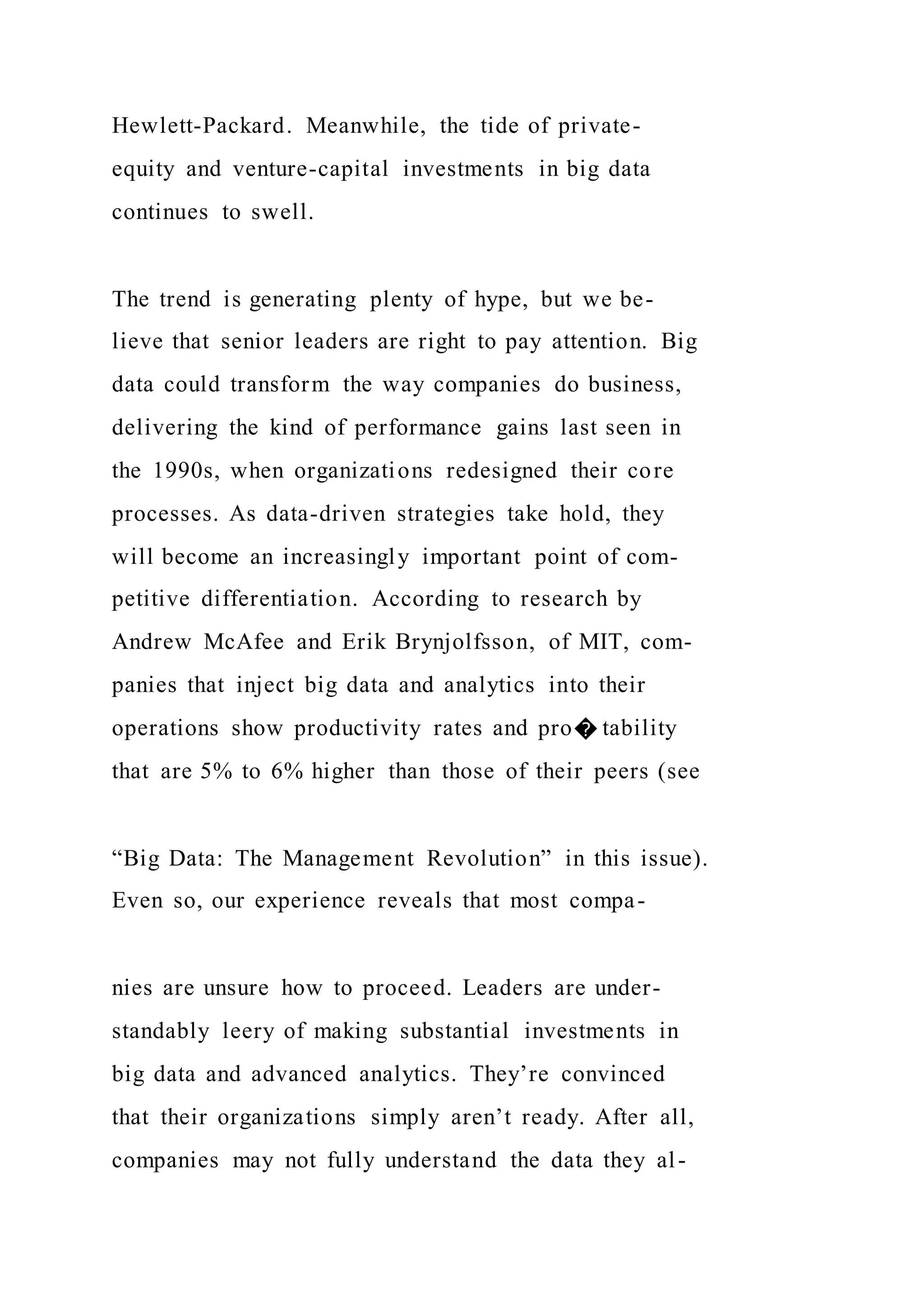 Hewlett-Packard. Meanwhile, the tide of private-
equity and venture-capital investments in big data
continues to swell.
The trend is generating plenty of hype, but we be-
lieve that senior leaders are right to pay attention. Big
data could transform the way companies do business,
delivering the kind of performance gains last seen in
the 1990s, when organizations redesigned their core
processes. As data-driven strategies take hold, they
will become an increasingly important point of com-
petitive differentiation. According to research by
Andrew McAfee and Erik Brynjolfsson, of MIT, com-
panies that inject big data and analytics into their
operations show productivity rates and pro� tability
that are 5% to 6% higher than those of their peers (see
“Big Data: The Management Revolution” in this issue).
Even so, our experience reveals that most compa-
nies are unsure how to proceed. Leaders are under-
standably leery of making substantial investments in
big data and advanced analytics. They’re convinced
that their organizations simply aren’t ready. After all,
companies may not fully understand the data they al-
 