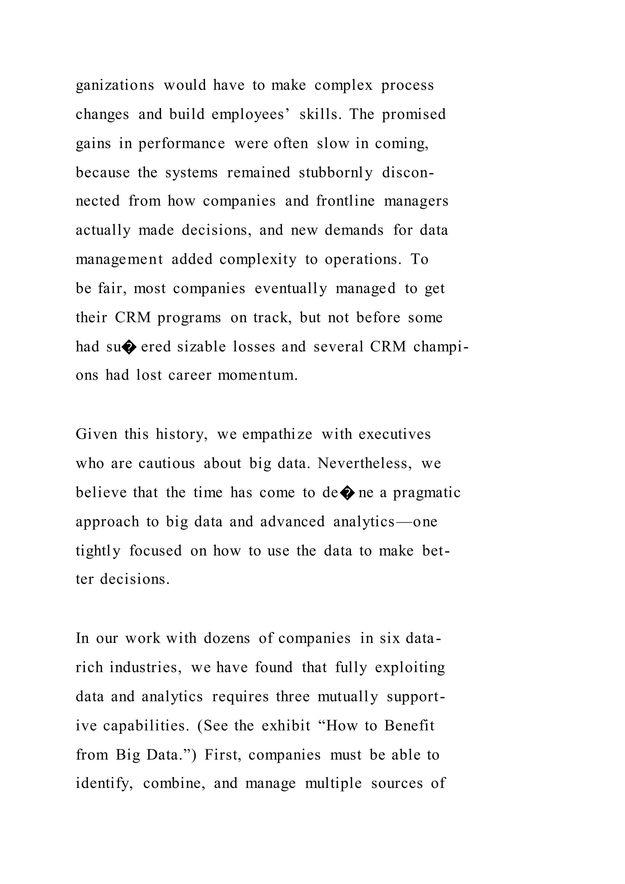 ganizations would have to make complex process
changes and build employees’ skills. The promised
gains in performance were often slow in coming,
because the systems remained stubbornly discon-
nected from how companies and frontline managers
actually made decisions, and new demands for data
management added complexity to operations. To
be fair, most companies eventually managed to get
their CRM programs on track, but not before some
had su� ered sizable losses and several CRM champi-
ons had lost career momentum.
Given this history, we empathize with executives
who are cautious about big data. Nevertheless, we
believe that the time has come to de� ne a pragmatic
approach to big data and advanced analytics—one
tightly focused on how to use the data to make bet-
ter decisions.
In our work with dozens of companies in six data-
rich industries, we have found that fully exploiting
data and analytics requires three mutually support-
ive capabilities. (See the exhibit “How to Benefit
from Big Data.”) First, companies must be able to
identify, combine, and manage multiple sources of
 