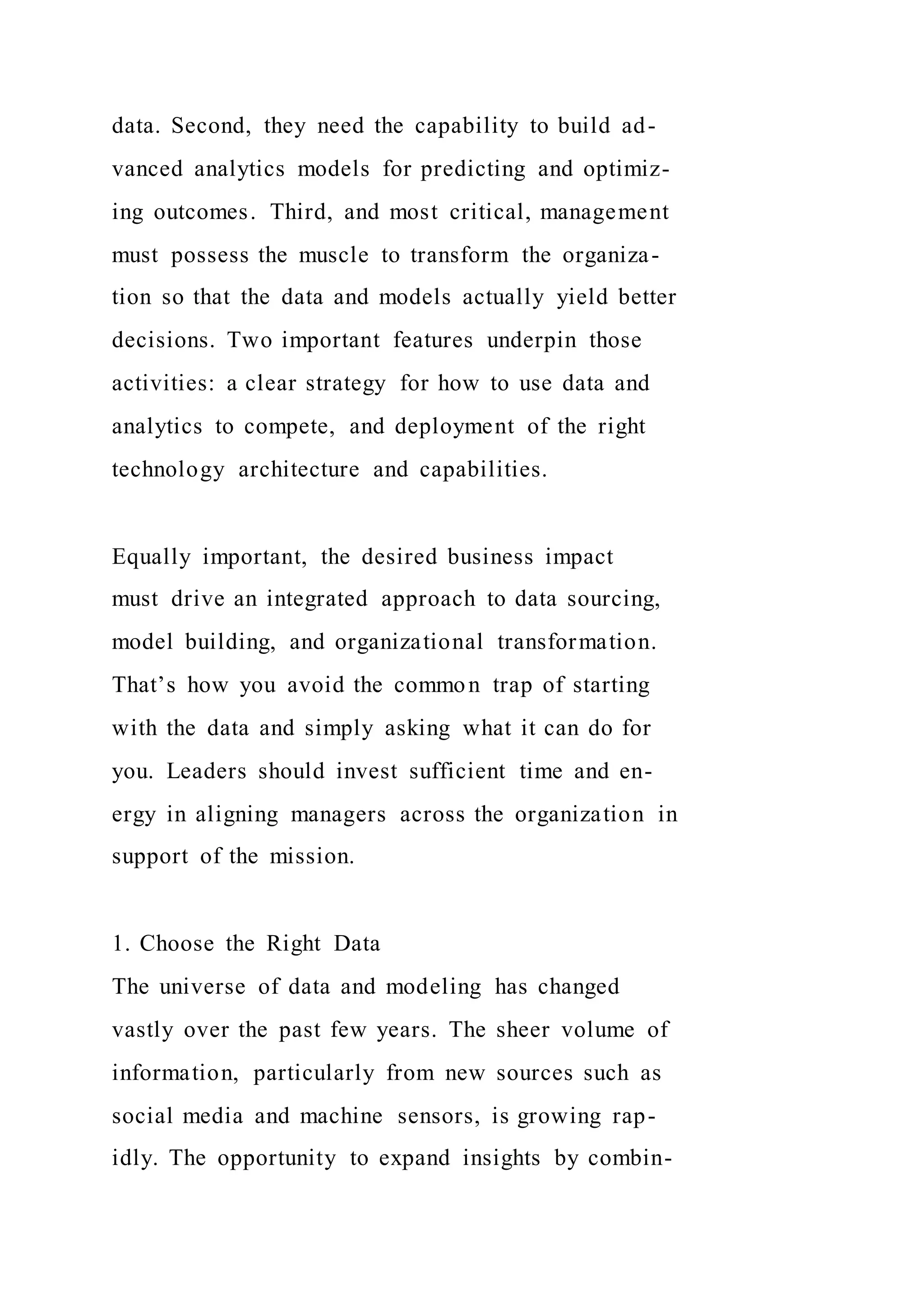 data. Second, they need the capability to build ad-
vanced analytics models for predicting and optimiz-
ing outcomes. Third, and most critical, management
must possess the muscle to transform the organiza-
tion so that the data and models actually yield better
decisions. Two important features underpin those
activities: a clear strategy for how to use data and
analytics to compete, and deployment of the right
technology architecture and capabilities.
Equally important, the desired business impact
must drive an integrated approach to data sourcing,
model building, and organizational transformation.
That’s how you avoid the common trap of starting
with the data and simply asking what it can do for
you. Leaders should invest sufficient time and en-
ergy in aligning managers across the organization in
support of the mission.
1. Choose the Right Data
The universe of data and modeling has changed
vastly over the past few years. The sheer volume of
information, particularly from new sources such as
social media and machine sensors, is growing rap-
idly. The opportunity to expand insights by combin-
 