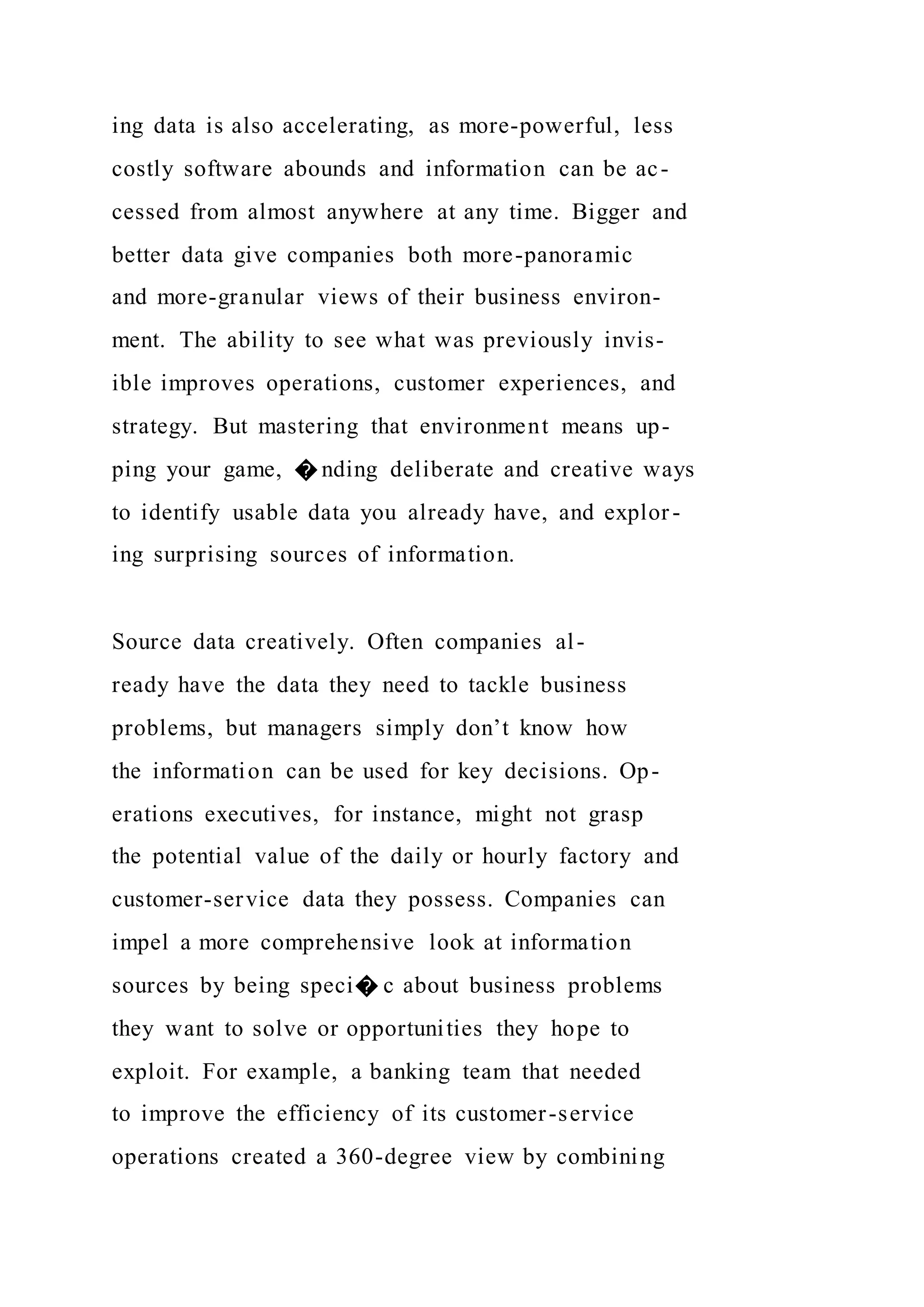 ing data is also accelerating, as more-powerful, less
costly software abounds and information can be ac-
cessed from almost anywhere at any time. Bigger and
better data give companies both more-panoramic
and more-granular views of their business environ-
ment. The ability to see what was previously invis-
ible improves operations, customer experiences, and
strategy. But mastering that environment means up-
ping your game, � nding deliberate and creative ways
to identify usable data you already have, and explor-
ing surprising sources of information.
Source data creatively. Often companies al-
ready have the data they need to tackle business
problems, but managers simply don’t know how
the information can be used for key decisions. Op-
erations executives, for instance, might not grasp
the potential value of the daily or hourly factory and
customer-service data they possess. Companies can
impel a more comprehensive look at information
sources by being speci� c about business problems
they want to solve or opportunities they hope to
exploit. For example, a banking team that needed
to improve the efficiency of its customer-service
operations created a 360-degree view by combining
 