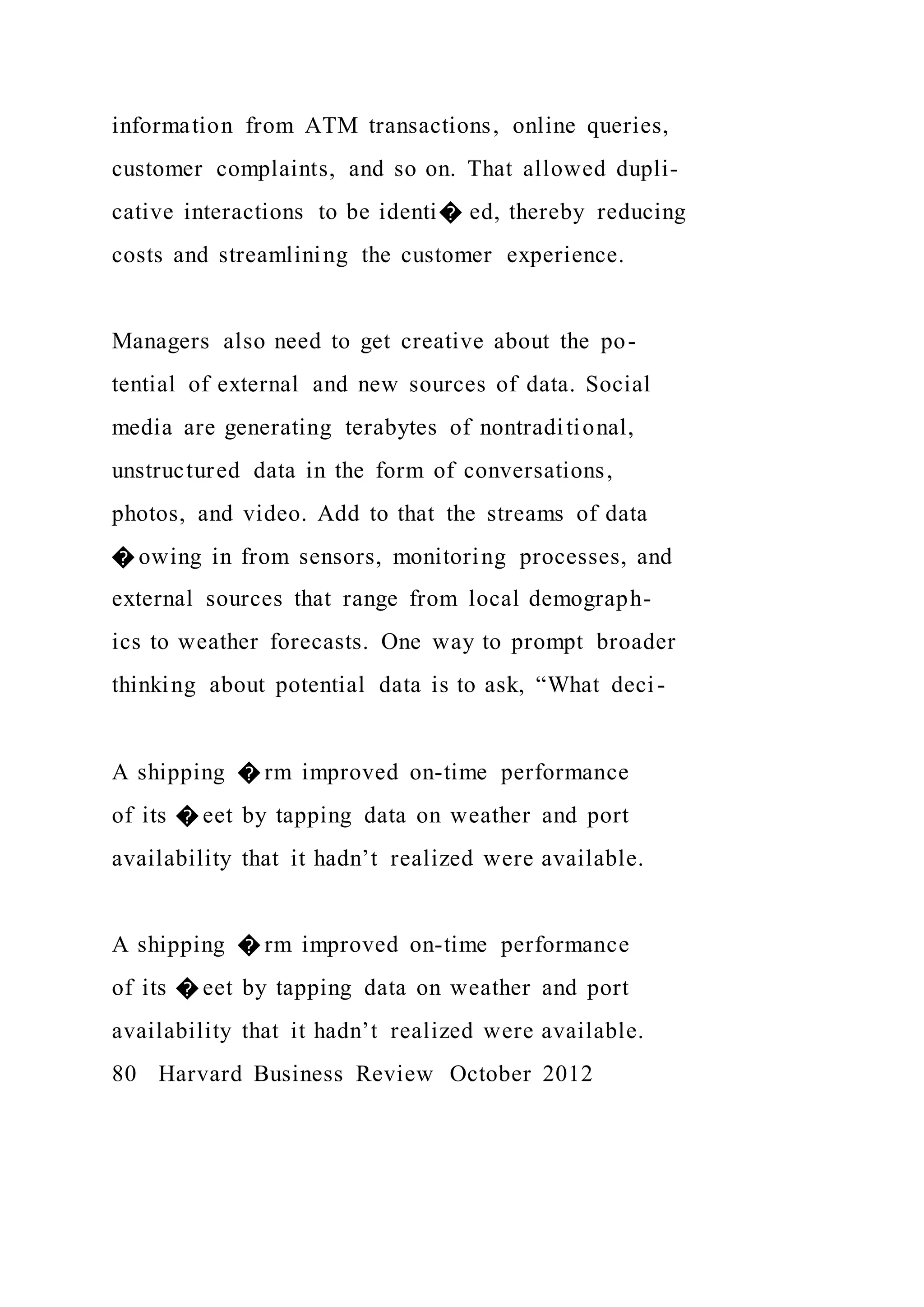 information from ATM transactions, online queries,
customer complaints, and so on. That allowed dupli-
cative interactions to be identi� ed, thereby reducing
costs and streamlining the customer experience.
Managers also need to get creative about the po-
tential of external and new sources of data. Social
media are generating terabytes of nontraditional,
unstructured data in the form of conversations,
photos, and video. Add to that the streams of data
� owing in from sensors, monitoring processes, and
external sources that range from local demograph-
ics to weather forecasts. One way to prompt broader
thinking about potential data is to ask, “What deci-
A shipping � rm improved on-time performance
of its � eet by tapping data on weather and port
availability that it hadn’t realized were available.
A shipping � rm improved on-time performance
of its � eet by tapping data on weather and port
availability that it hadn’t realized were available.
80 Harvard Business Review October 2012
 