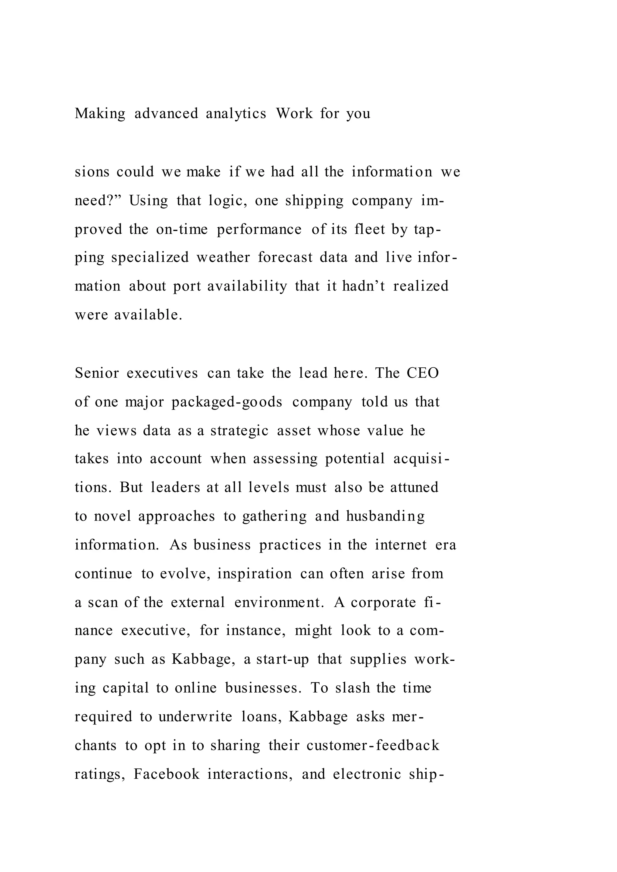 Making advanced analytics Work for you
sions could we make if we had all the information we
need?” Using that logic, one shipping company im-
proved the on-time performance of its fleet by tap-
ping specialized weather forecast data and live infor-
mation about port availability that it hadn’t realized
were available.
Senior executives can take the lead here. The CEO
of one major packaged-goods company told us that
he views data as a strategic asset whose value he
takes into account when assessing potential acquisi-
tions. But leaders at all levels must also be attuned
to novel approaches to gathering and husbanding
information. As business practices in the internet era
continue to evolve, inspiration can often arise from
a scan of the external environment. A corporate fi-
nance executive, for instance, might look to a com-
pany such as Kabbage, a start-up that supplies work-
ing capital to online businesses. To slash the time
required to underwrite loans, Kabbage asks mer-
chants to opt in to sharing their customer-feedback
ratings, Facebook interactions, and electronic ship-
 