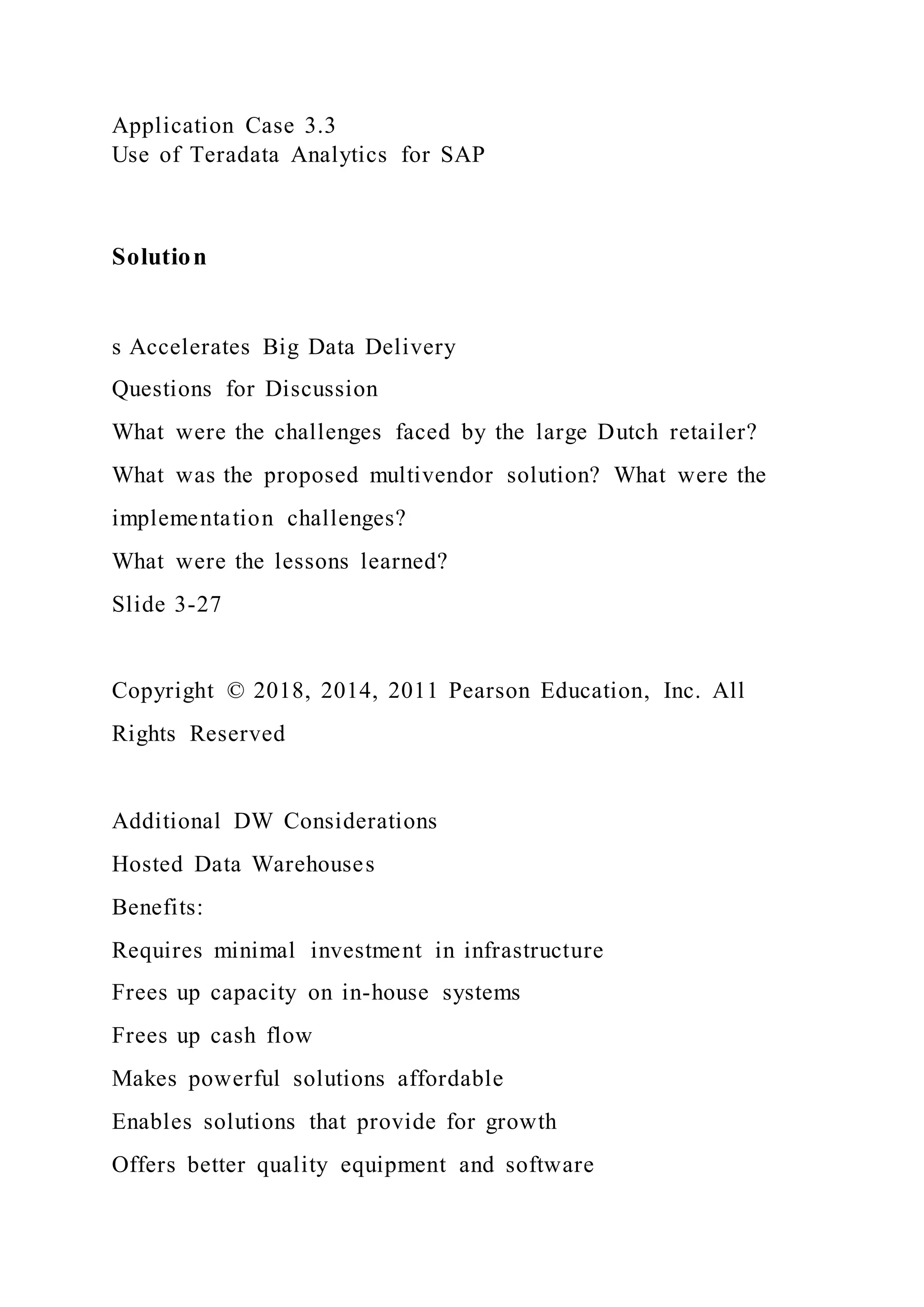 Application Case 3.3
Use of Teradata Analytics for SAP
Solution
s Accelerates Big Data Delivery
Questions for Discussion
What were the challenges faced by the large Dutch retailer?
What was the proposed multivendor solution? What were the
implementation challenges?
What were the lessons learned?
Slide 3-27
Copyright © 2018, 2014, 2011 Pearson Education, Inc. All
Rights Reserved
Additional DW Considerations
Hosted Data Warehouses
Benefits:
Requires minimal investment in infrastructure
Frees up capacity on in-house systems
Frees up cash flow
Makes powerful solutions affordable
Enables solutions that provide for growth
Offers better quality equipment and software
 