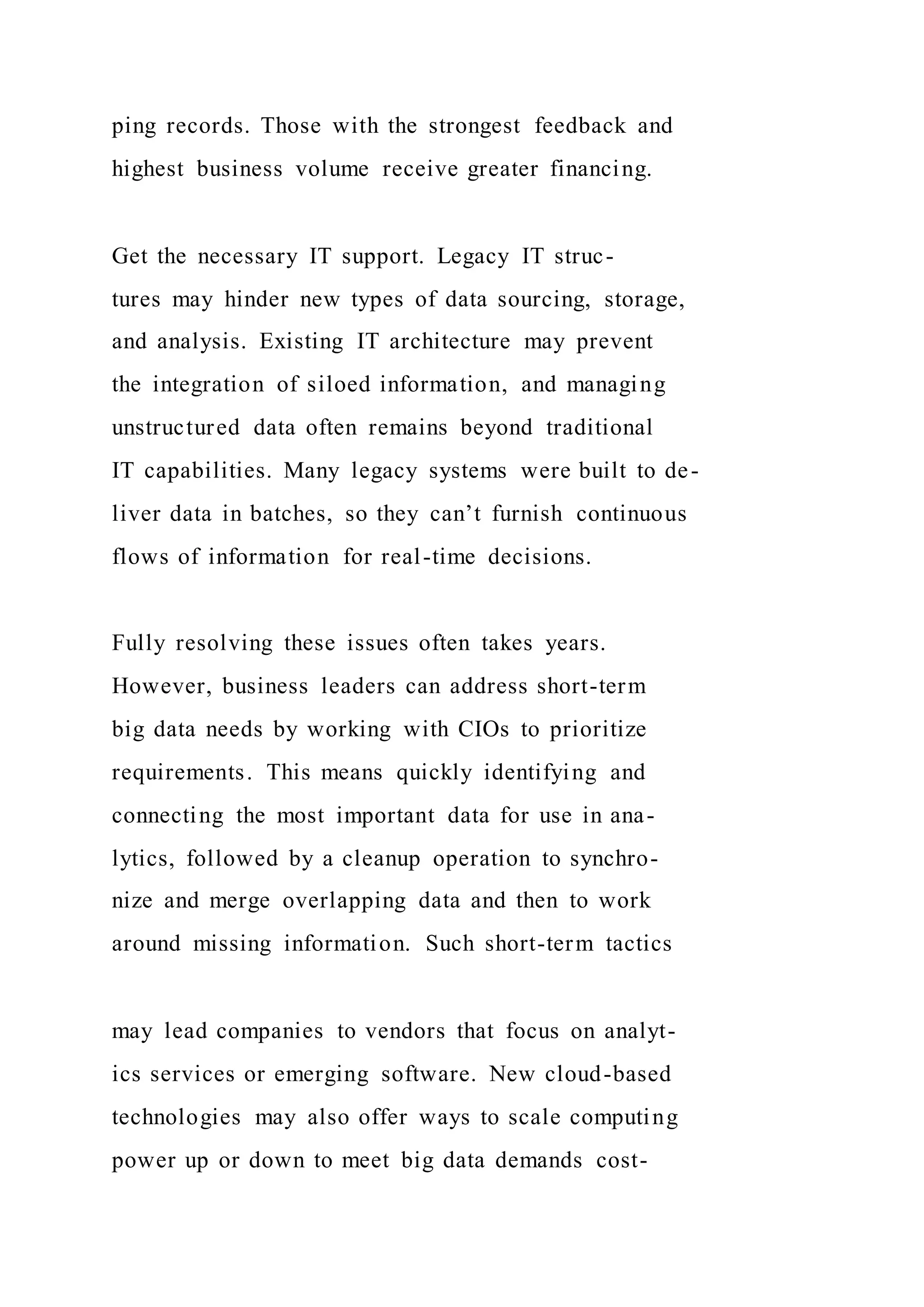 ping records. Those with the strongest feedback and
highest business volume receive greater financing.
Get the necessary IT support. Legacy IT struc-
tures may hinder new types of data sourcing, storage,
and analysis. Existing IT architecture may prevent
the integration of siloed information, and managing
unstructured data often remains beyond traditional
IT capabilities. Many legacy systems were built to de-
liver data in batches, so they can’t furnish continuous
flows of information for real-time decisions.
Fully resolving these issues often takes years.
However, business leaders can address short-term
big data needs by working with CIOs to prioritize
requirements. This means quickly identifying and
connecting the most important data for use in ana-
lytics, followed by a cleanup operation to synchro-
nize and merge overlapping data and then to work
around missing information. Such short-term tactics
may lead companies to vendors that focus on analyt-
ics services or emerging software. New cloud-based
technologies may also offer ways to scale computing
power up or down to meet big data demands cost-
 