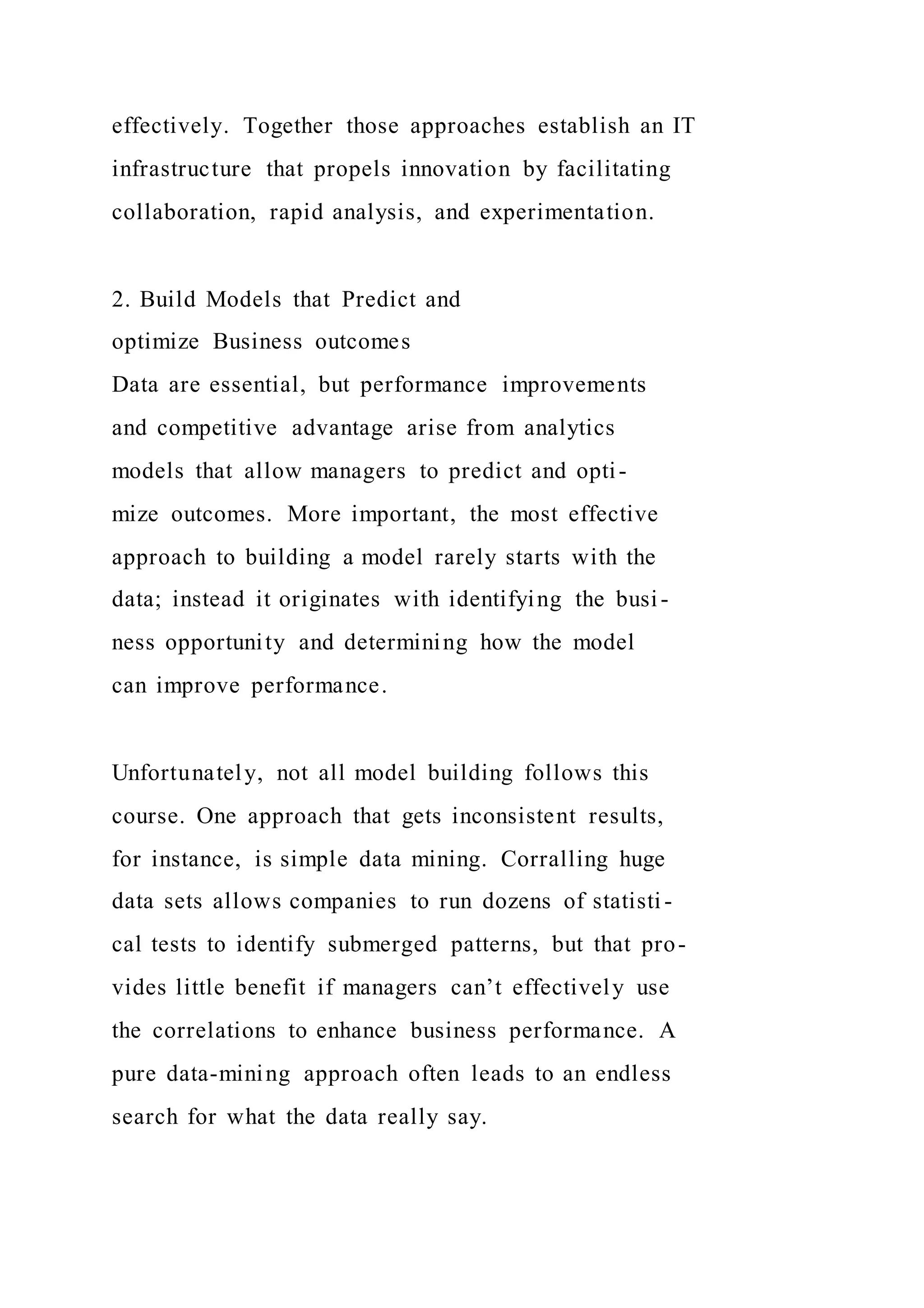 effectively. Together those approaches establish an IT
infrastructure that propels innovation by facilitating
collaboration, rapid analysis, and experimentation.
2. Build Models that Predict and
optimize Business outcomes
Data are essential, but performance improvements
and competitive advantage arise from analytics
models that allow managers to predict and opti-
mize outcomes. More important, the most effective
approach to building a model rarely starts with the
data; instead it originates with identifying the busi-
ness opportunity and determining how the model
can improve performance.
Unfortunately, not all model building follows this
course. One approach that gets inconsistent results,
for instance, is simple data mining. Corralling huge
data sets allows companies to run dozens of statisti-
cal tests to identify submerged patterns, but that pro-
vides little benefit if managers can’t effectively use
the correlations to enhance business performance. A
pure data-mining approach often leads to an endless
search for what the data really say.
 