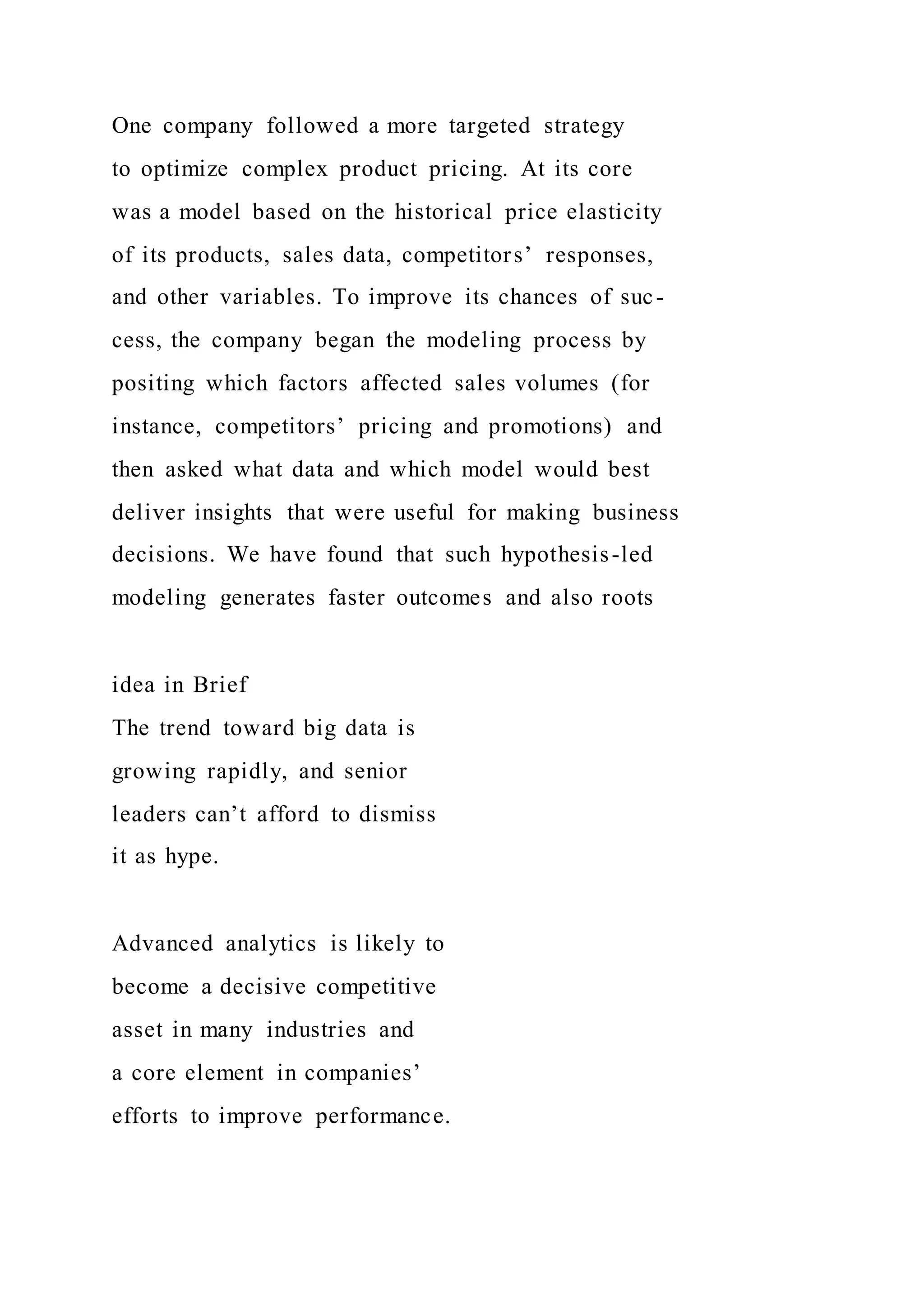 One company followed a more targeted strategy
to optimize complex product pricing. At its core
was a model based on the historical price elasticity
of its products, sales data, competitors’ responses,
and other variables. To improve its chances of suc-
cess, the company began the modeling process by
positing which factors affected sales volumes (for
instance, competitors’ pricing and promotions) and
then asked what data and which model would best
deliver insights that were useful for making business
decisions. We have found that such hypothesis-led
modeling generates faster outcomes and also roots
idea in Brief
The trend toward big data is
growing rapidly, and senior
leaders can’t afford to dismiss
it as hype.
Advanced analytics is likely to
become a decisive competitive
asset in many industries and
a core element in companies’
efforts to improve performance.
 