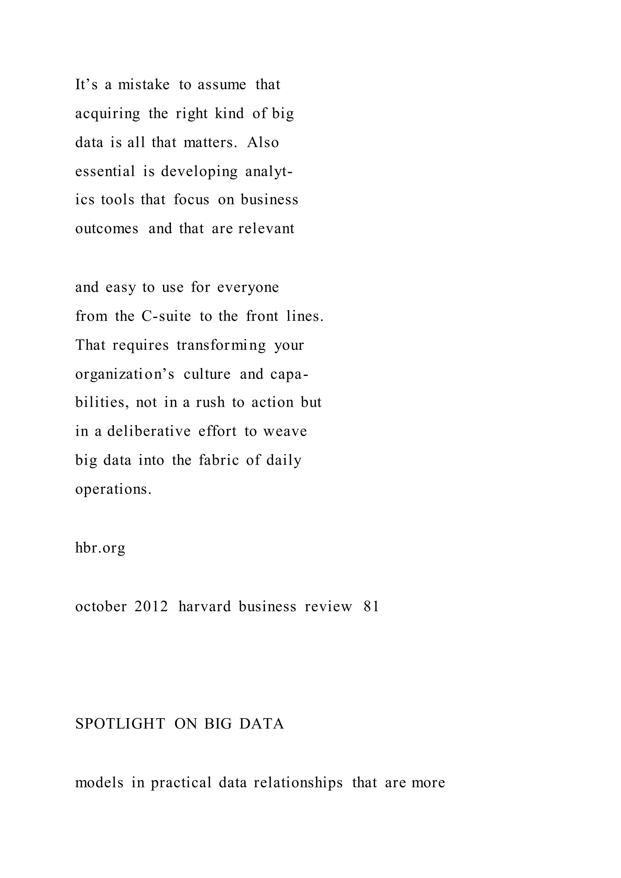 It’s a mistake to assume that
acquiring the right kind of big
data is all that matters. Also
essential is developing analyt-
ics tools that focus on business
outcomes and that are relevant
and easy to use for everyone
from the C-suite to the front lines.
That requires transforming your
organization’s culture and capa-
bilities, not in a rush to action but
in a deliberative effort to weave
big data into the fabric of daily
operations.
hbr.org
october 2012 harvard business review 81
SPOTLIGHT ON BIG DATA
models in practical data relationships that are more
 