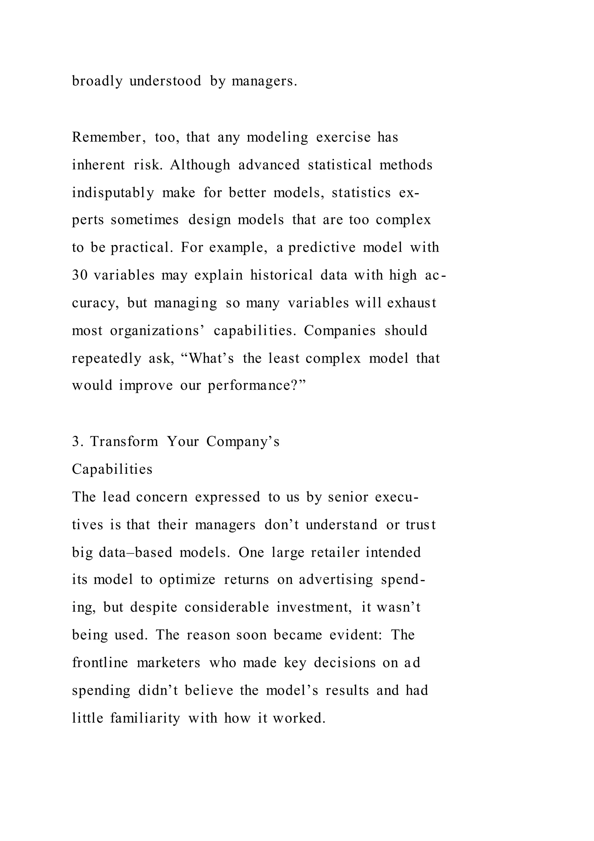 broadly understood by managers.
Remember, too, that any modeling exercise has
inherent risk. Although advanced statistical methods
indisputably make for better models, statistics ex-
perts sometimes design models that are too complex
to be practical. For example, a predictive model with
30 variables may explain historical data with high ac-
curacy, but managing so many variables will exhaust
most organizations’ capabilities. Companies should
repeatedly ask, “What’s the least complex model that
would improve our performance?”
3. Transform Your Company’s
Capabilities
The lead concern expressed to us by senior execu-
tives is that their managers don’t understand or trust
big data–based models. One large retailer intended
its model to optimize returns on advertising spend-
ing, but despite considerable investment, it wasn’t
being used. The reason soon became evident: The
frontline marketers who made key decisions on ad
spending didn’t believe the model’s results and had
little familiarity with how it worked.
 
