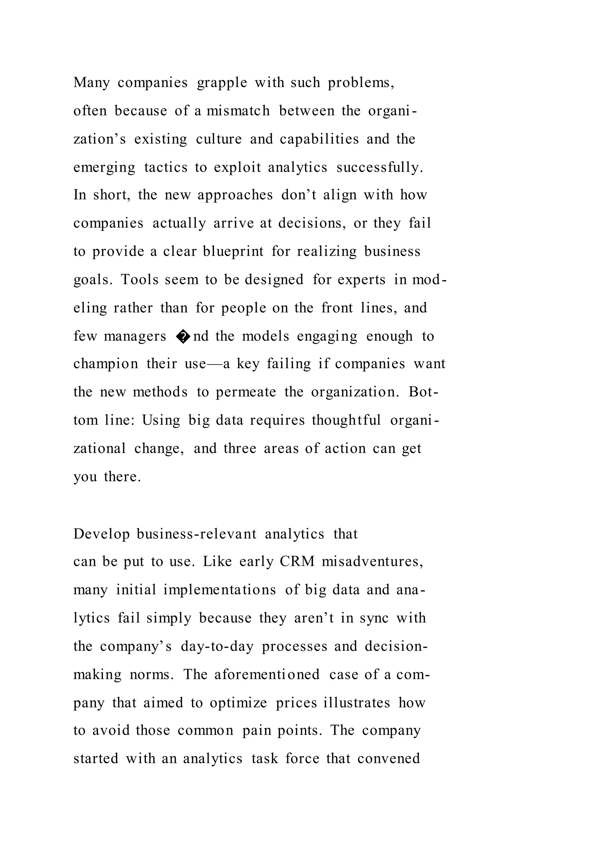 Many companies grapple with such problems,
often because of a mismatch between the organi-
zation’s existing culture and capabilities and the
emerging tactics to exploit analytics successfully.
In short, the new approaches don’t align with how
companies actually arrive at decisions, or they fail
to provide a clear blueprint for realizing business
goals. Tools seem to be designed for experts in mod-
eling rather than for people on the front lines, and
few managers � nd the models engaging enough to
champion their use—a key failing if companies want
the new methods to permeate the organization. Bot-
tom line: Using big data requires thoughtful organi-
zational change, and three areas of action can get
you there.
Develop business-relevant analytics that
can be put to use. Like early CRM misadventures,
many initial implementations of big data and ana-
lytics fail simply because they aren’t in sync with
the company’s day-to-day processes and decision-
making norms. The aforementioned case of a com-
pany that aimed to optimize prices illustrates how
to avoid those common pain points. The company
started with an analytics task force that convened
 
