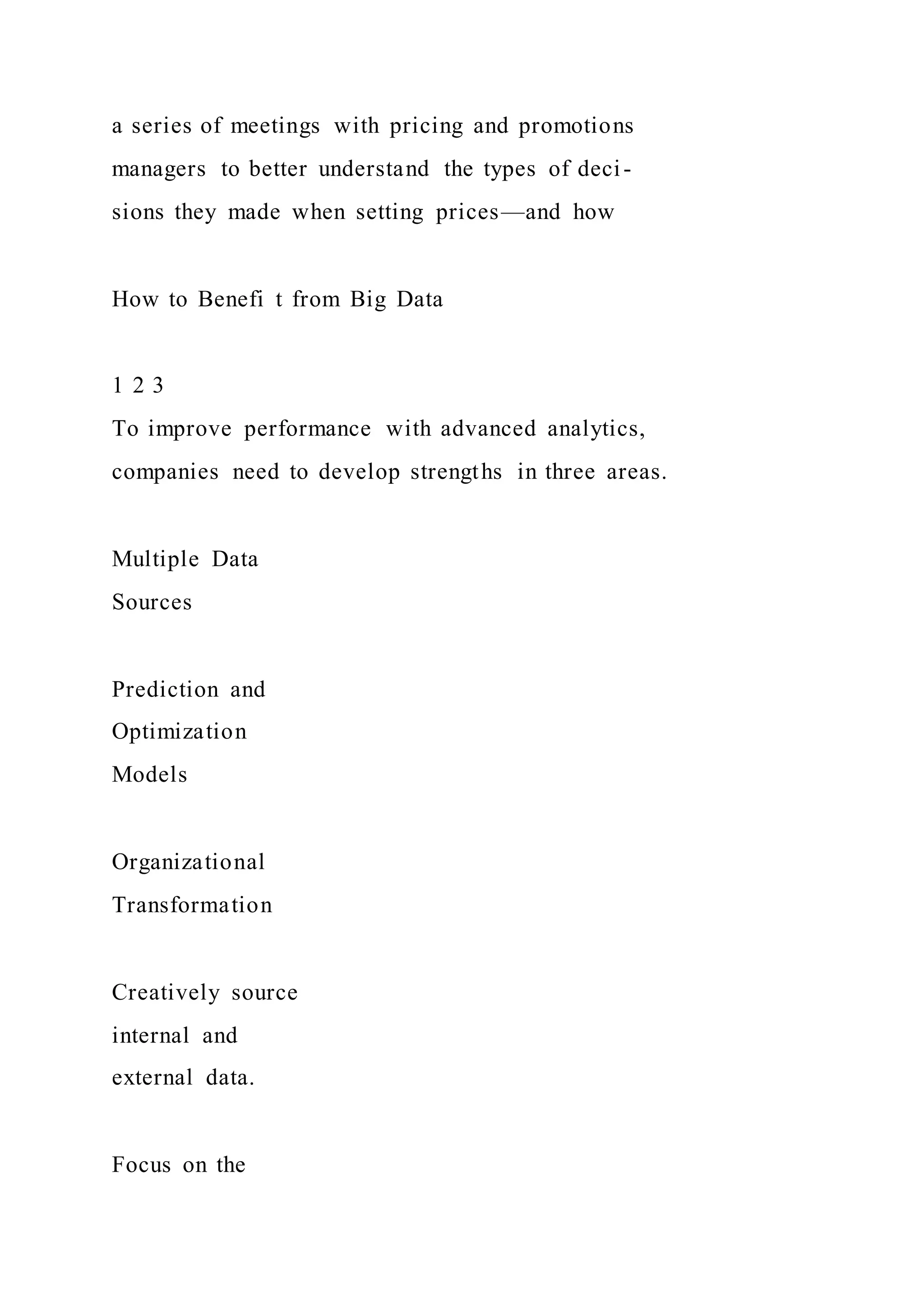 a series of meetings with pricing and promotions
managers to better understand the types of deci-
sions they made when setting prices—and how
How to Benefi t from Big Data
1 2 3
To improve performance with advanced analytics,
companies need to develop strengths in three areas.
Multiple Data
Sources
Prediction and
Optimization
Models
Organizational
Transformation
Creatively source
internal and
external data.
Focus on the
 